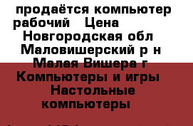 продаётся компьютер рабочий › Цена ­ 12 000 - Новгородская обл., Маловишерский р-н, Малая Вишера г. Компьютеры и игры » Настольные компьютеры   